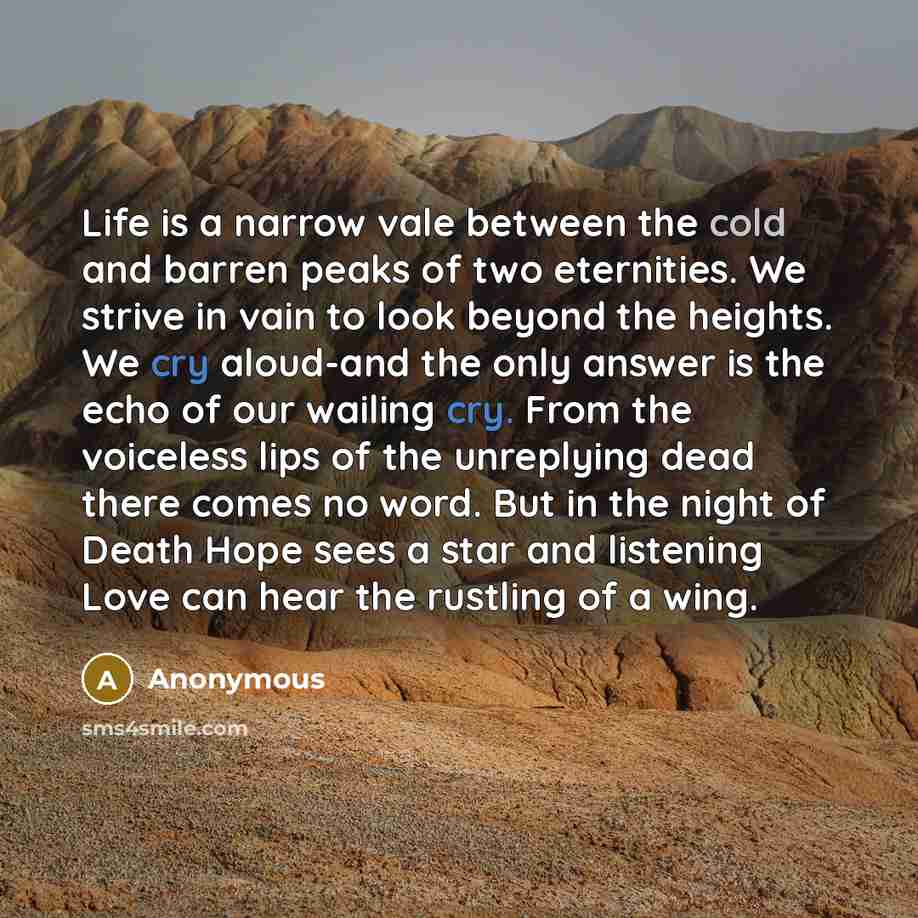 “Life is a narrow vale between the cold and barren peaks of two eternities. We strive in vain to look beyond the heights. We cry aloud-and the only answer is the echo of our wailing cry. From the voiceless lips of the unreplying dead there comes no word. But in the night of Death Hope sees a star…” quote by Anonymous