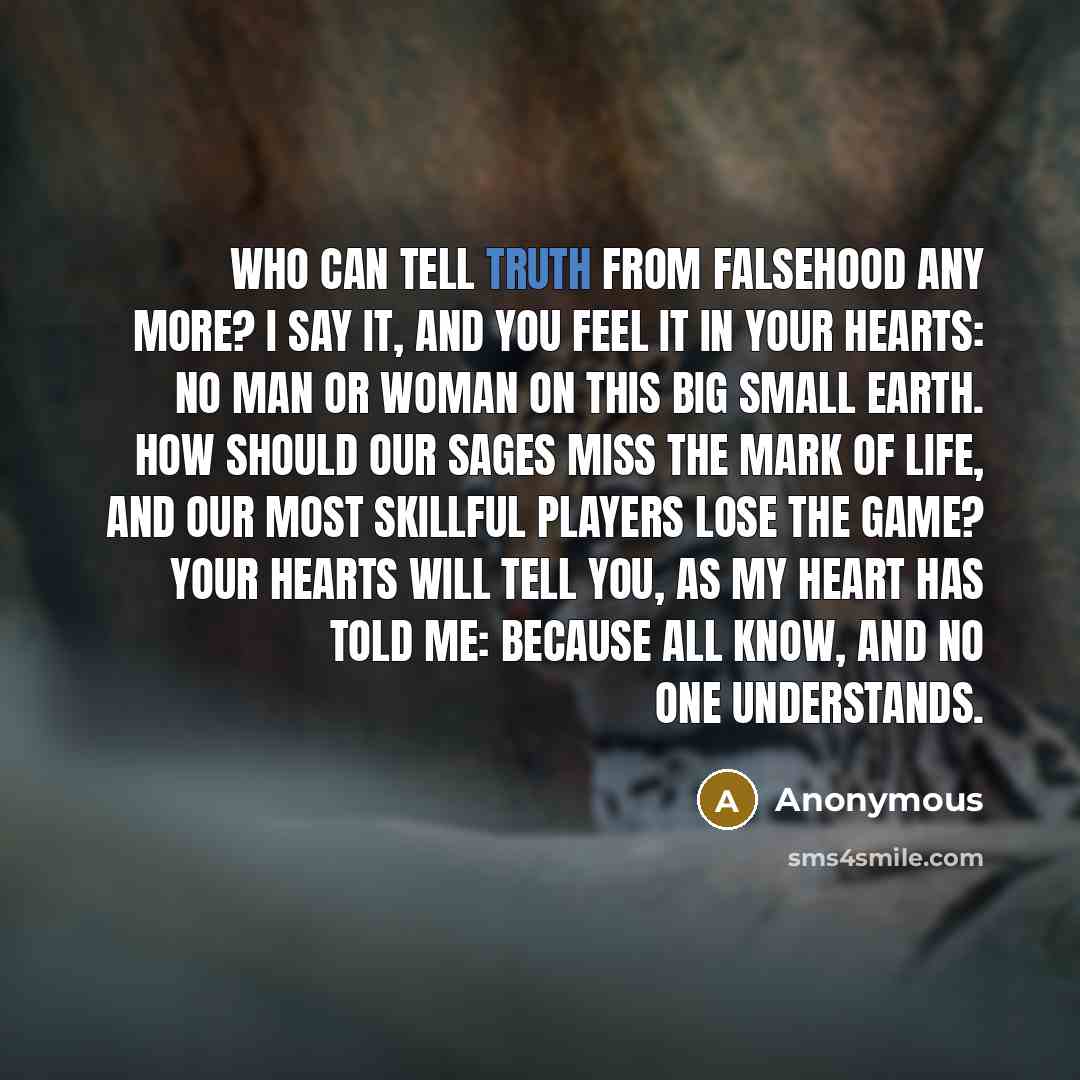 “Who can tell truth from falsehood any more? I say it, and you feel it in your hearts: no man or woman on this big small earth. How should our sages miss the mark of life, and our most skillful players lose the game? your hearts will tell you, as my heart has told me: because all know, and no one…” quote by Anonymous