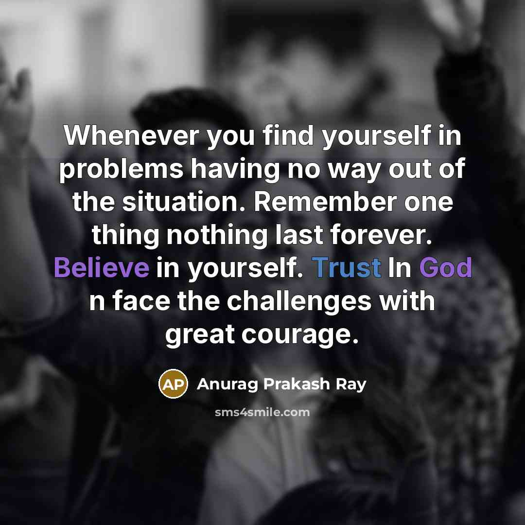 “Whenever you find yourself in problems having no way out of the situation. Remember one thing nothing last forever. Believe in yourself. Trust In God n face the challenges with great courage.” quote by Anurag Prakash Ray