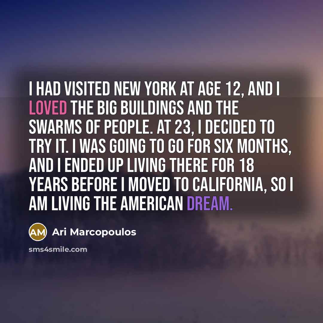 “I had visited New York at age 12, and I loved the big buildings and the swarms of people. At 23, I decided to try it. I was going to go for six months, and I ended up living there for 18 years before I moved to California, so I am living the American Dream.” quote by Ari Marcopoulos