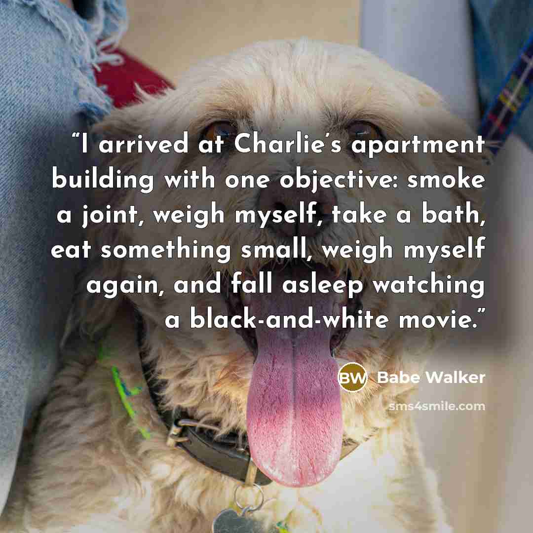 “I arrived at Charlie’s apartment building with one objective: smoke a joint, weigh myself, take a bath, eat something small, weigh myself again, and fall asleep watching a black-and-white movie.” quote by Babe Walker