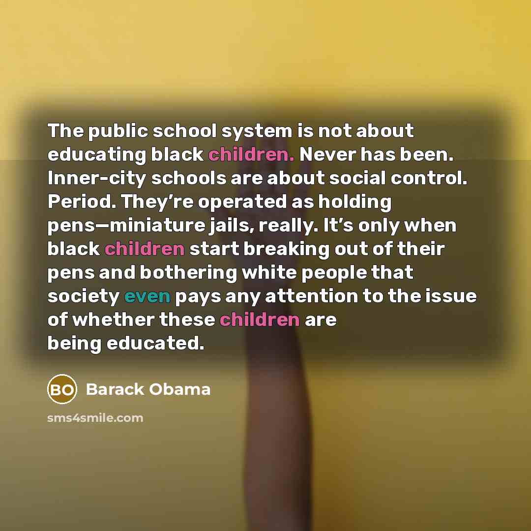 “The public school system is not about educating black children. Never has been. Inner-city schools are about social control. Period. They’re operated as holding pens—miniature jails, really. It’s only when black children start breaking out of their pens and bothering white people that society even…” quote by Barack Obama
