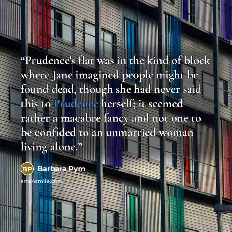 “Prudence's flat was in the kind of block where Jane imagined people might be found dead, though she had never said this to Prudence herself; it seemed rather a macabre fancy and not one to be confided to an unmarried woman living alone.” quote by Barbara Pym