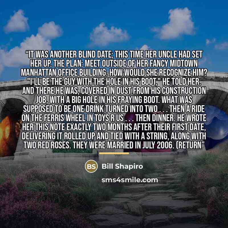 “It was another blind date; this time her uncle had set her up. The plan: Meet outside of her fancy Midtown Manhattan office building. How would she recognize him? "I'll be the guy with the hole in his boot," he told her. And there he was, covered in dust from his construction job, with a big hole…” quote by Bill Shapiro