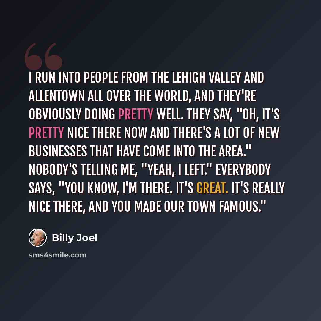 “I run into people from the Lehigh Valley and Allentown all over the world, and they're obviously doing pretty well. They say, "Oh, it's pretty nice there now and there's a lot of new businesses that have come into the area." Nobody's telling me, "Yeah, I left." Everybody says, "You know, I'm…” quote by Billy Joel