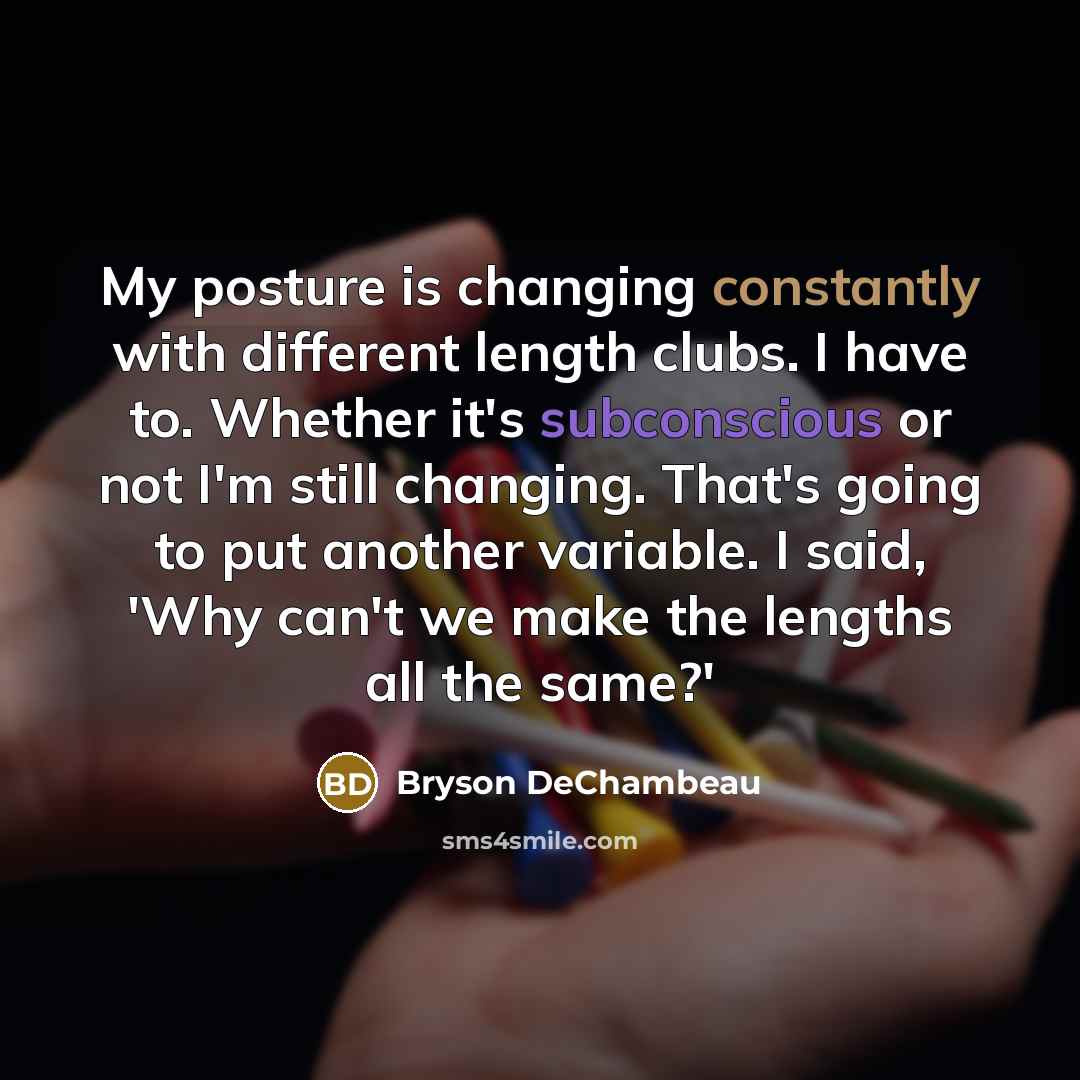 “My posture is changing constantly with different length clubs. I have to. Whether it's subconscious or not I'm still changing. That's going to put another variable. I said, 'Why can't we make the lengths all the same?'” quote by Bryson DeChambeau