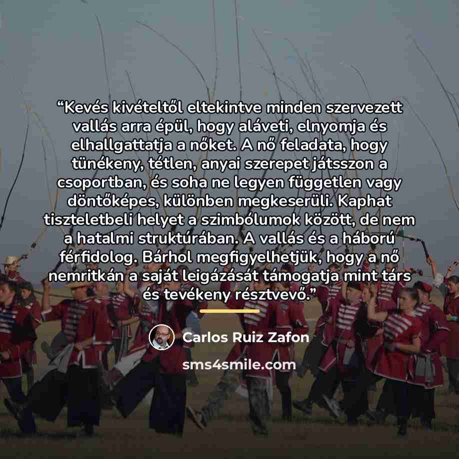 “Kevés kivételtől eltekintve minden szervezett vallás arra épül, hogy aláveti, elnyomja és elhallgattatja a nőket. A nő feladata, hogy tünékeny, tétlen, anyai szerepet játsszon a csoportban, és soha ne legyen független vagy döntőképes, különben megkeserüli. Kaphat tiszteletbeli helyet a szimbólumok…” quote by Carlos Ruiz Zafón