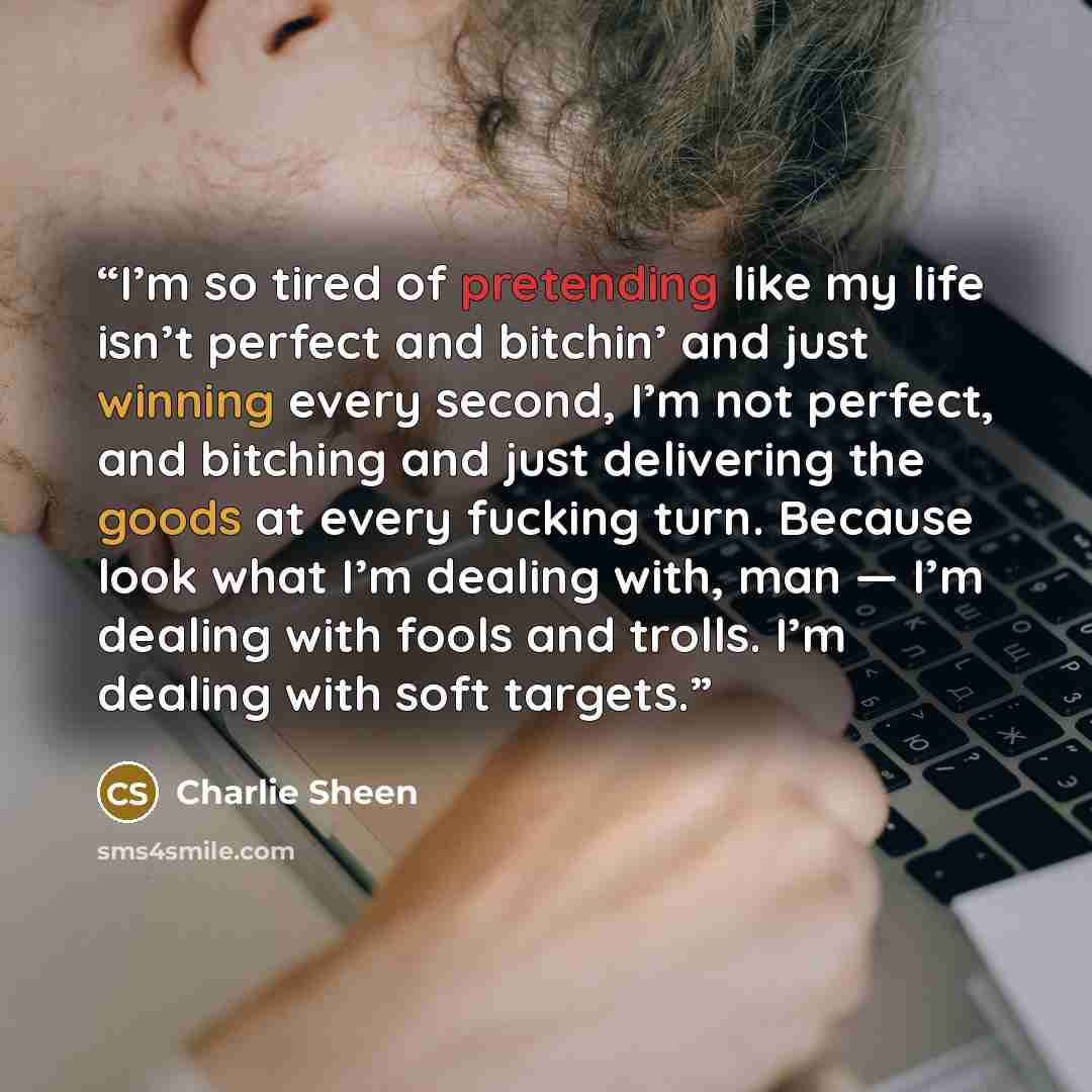 “I’m so tired of pretending like my life isn’t perfect and bitchin’ and just winning every second, I’m not perfect, and bitching and just delivering the goods at every fucking turn. Because look what I’m dealing with, man — I’m dealing with fools and trolls. I’m dealing with soft targets.” quote by Charlie Sheen
