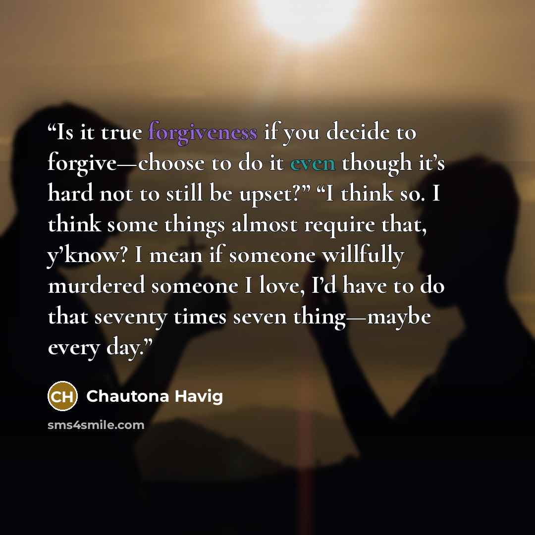 “Is it true forgiveness if you decide to forgive—choose to do it even though it’s hard not to still be upset?” “I think so. I think some things almost require that, y’know? I mean if someone willfully murdered someone I love, I’d have to do that seventy times seven thing—maybe every day.” quote by Chautona Havig