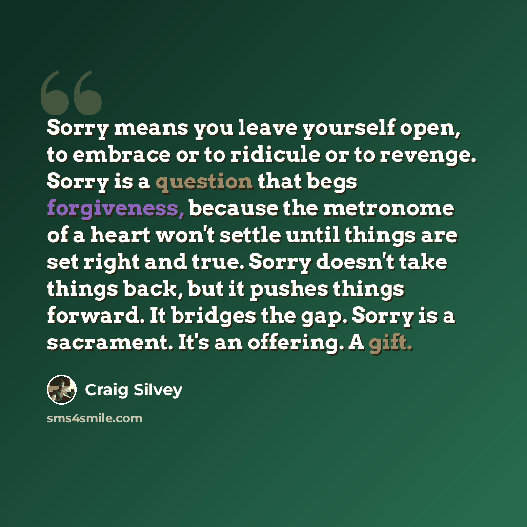 “Sorry means you leave yourself open, to embrace or to ridicule or to revenge. Sorry is a question that begs forgiveness, because the metronome of a heart won't settle until things are set right and true. Sorry doesn't take things back, but it pushes things forward. It bridges the gap. Sorry is a…” quote by Craig Silvey