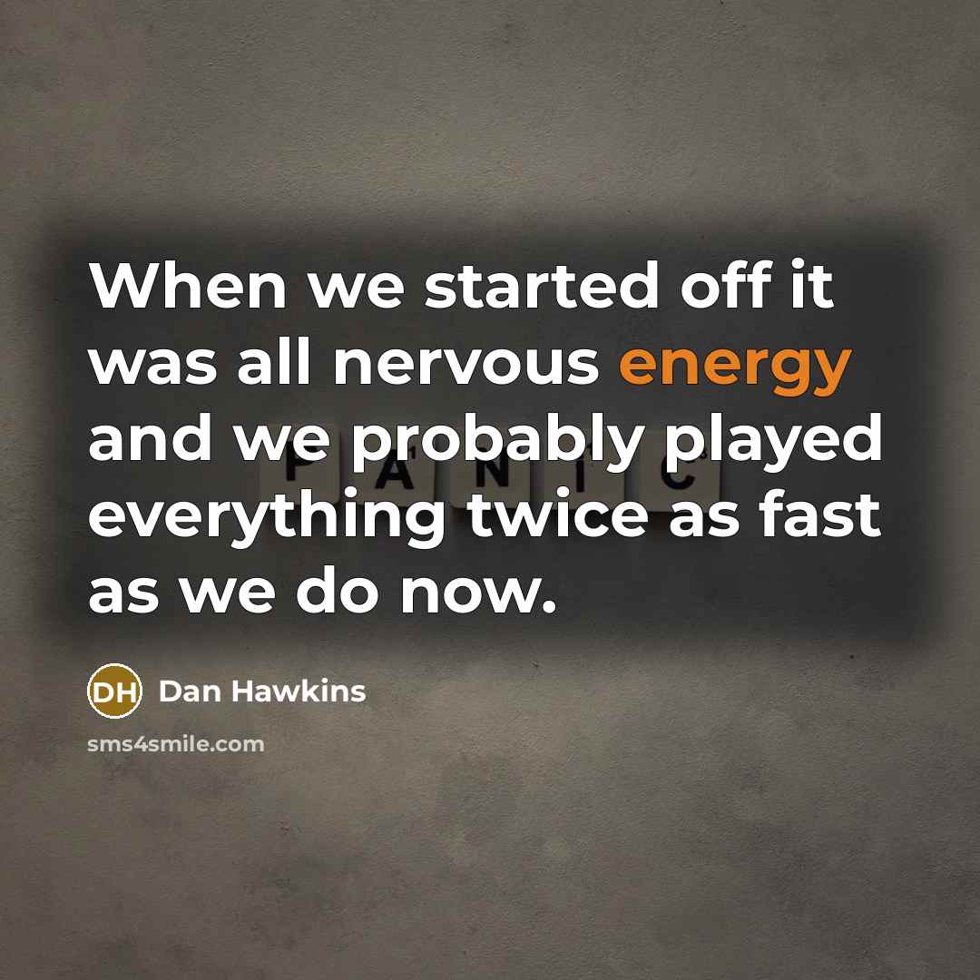 “When we started off it was all nervous energy and we probably played everything twice as fast as we do now.” quote by Dan Hawkins