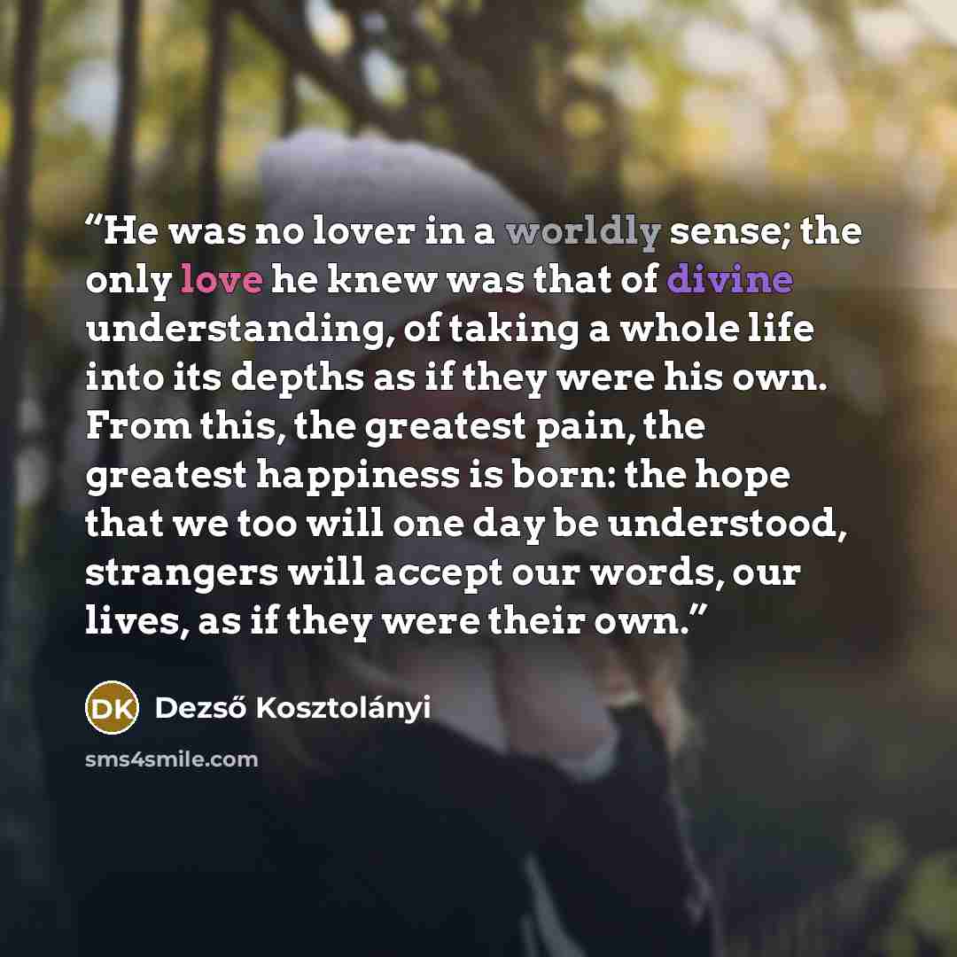 “He was no lover in a worldly sense; the only love he knew was that of divine understanding, of taking a whole life into its depths as if they were his own. From this, the greatest pain, the greatest happiness is born: the hope that we too will one day be understood, strangers will accept our…” quote by Dezső Kosztolányi
