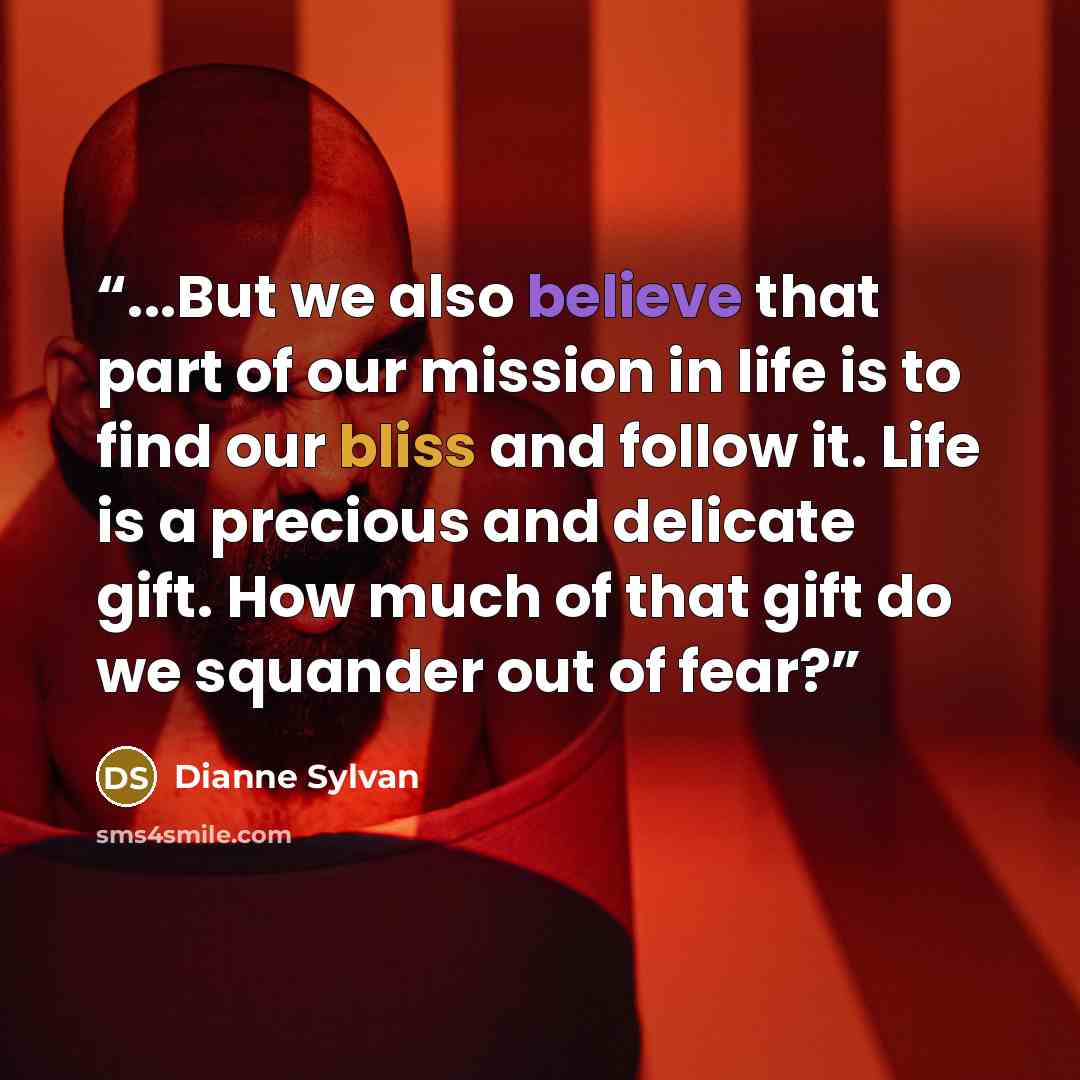 “...But we also believe that part of our mission in life is to find our bliss and follow it. Life is a precious and delicate gift. How much of that gift do we squander out of fear?” quote by Dianne Sylvan