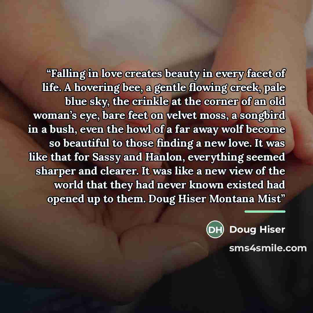 “Falling in love creates beauty in every facet of life. A hovering bee, a gentle flowing creek, pale blue sky, the crinkle at the corner of an old woman’s eye, bare feet on velvet moss, a songbird in a bush, even the howl of a far away wolf become so beautiful to those finding a new love. It was…” quote by Doug Hiser