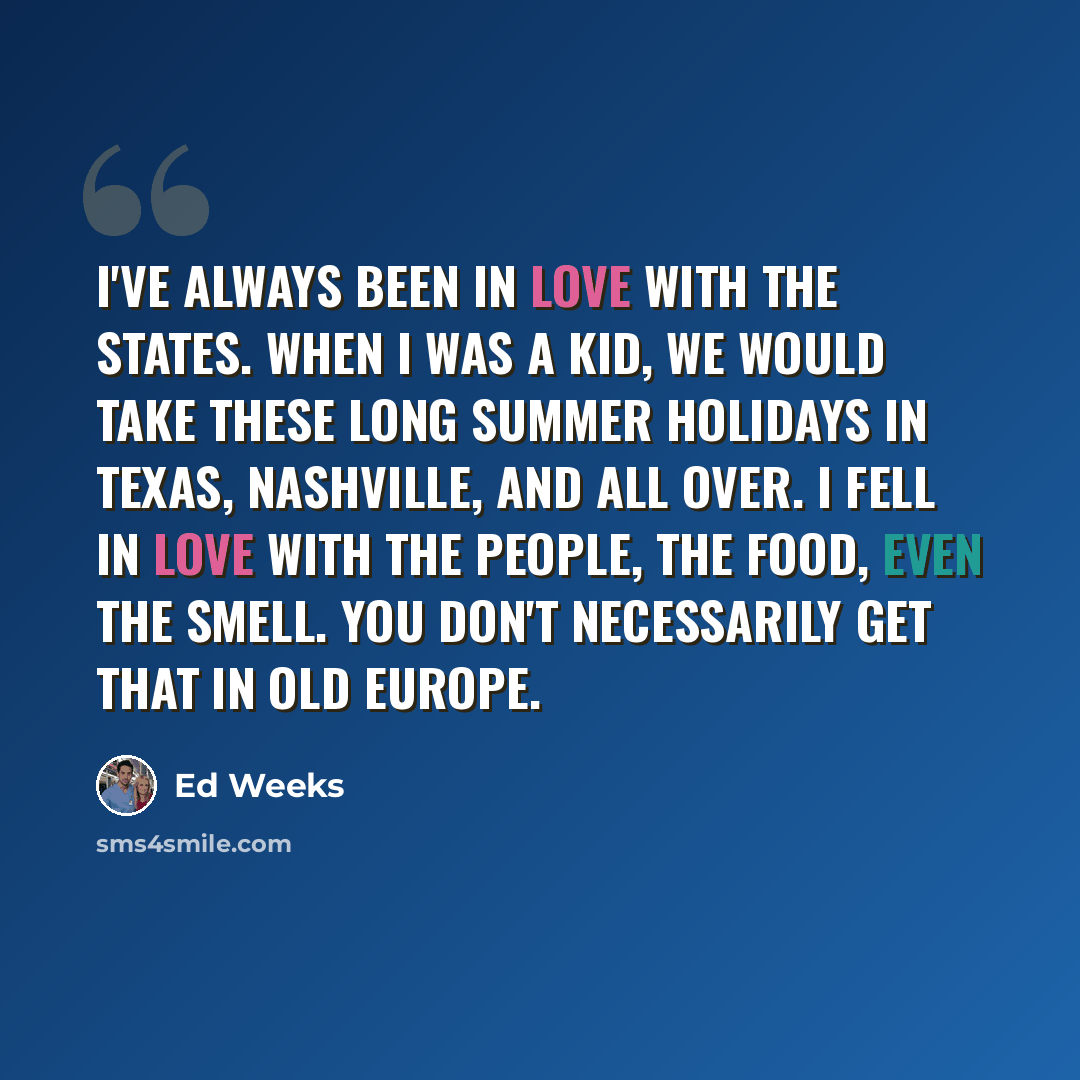 “I've always been in love with the States. When I was a kid, we would take these long summer holidays in Texas, Nashville, and all over. I fell in love with the people, the food, even the smell. You don't necessarily get that in old Europe.” quote by Ed Weeks