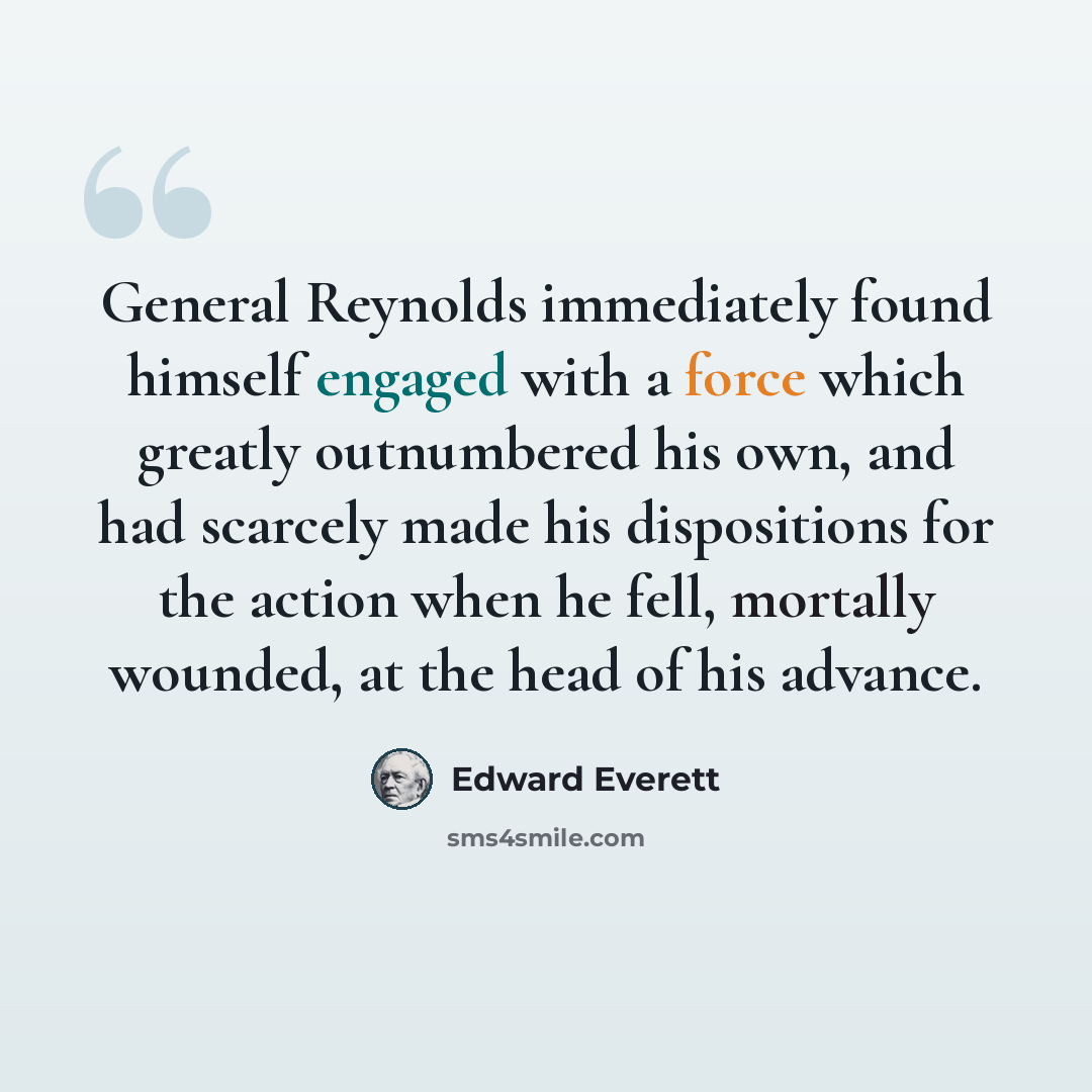 “General Reynolds immediately found himself engaged with a force which greatly outnumbered his own, and had scarcely made his dispositions for the action when he fell, mortally wounded, at the head of his advance.” quote by Edward Everett