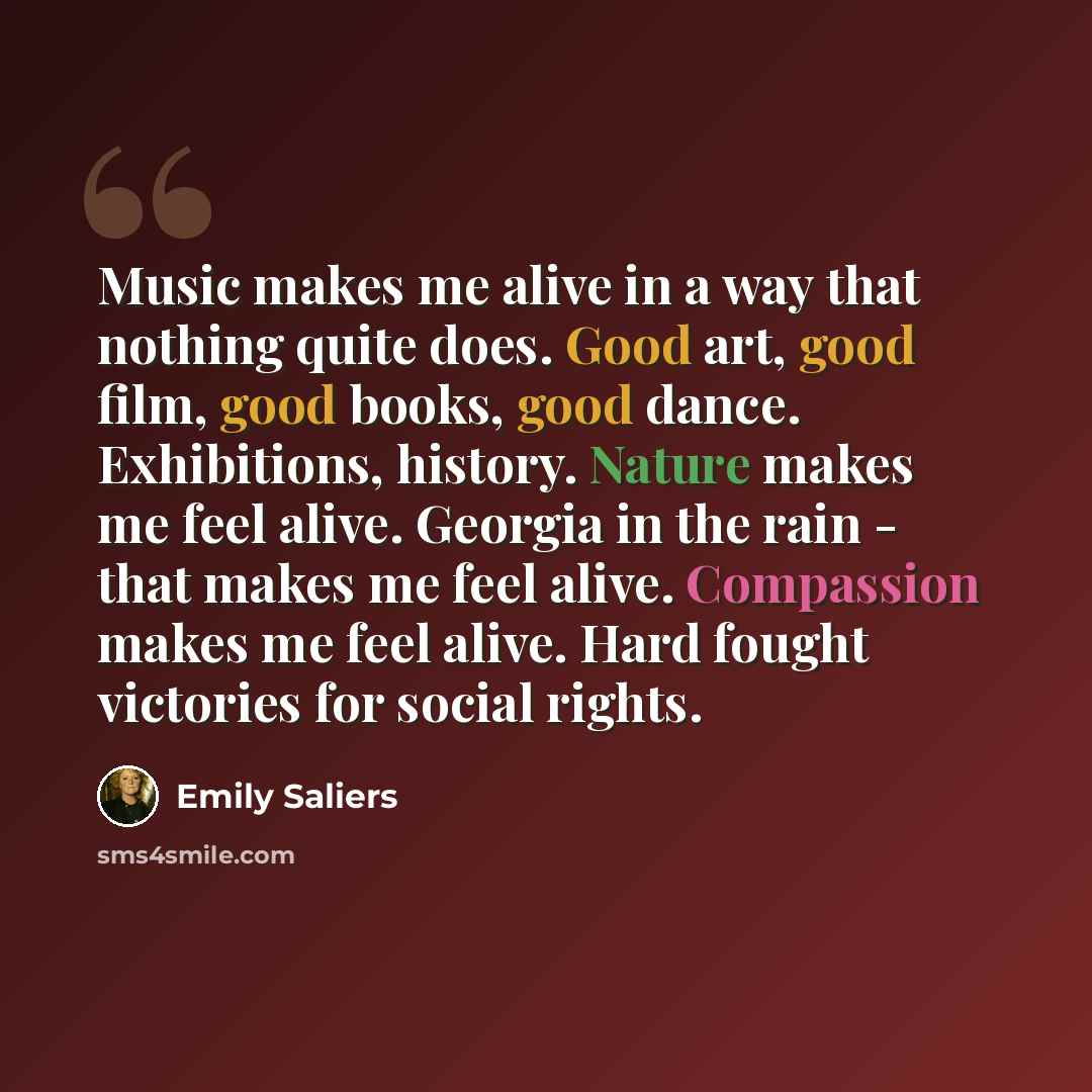 “Music makes me alive in a way that nothing quite does. Good art, good film, good books, good dance. Exhibitions, history. Nature makes me feel alive. Georgia in the rain - that makes me feel alive. Compassion makes me feel alive. Hard fought victories for social rights.” quote by Emily Saliers