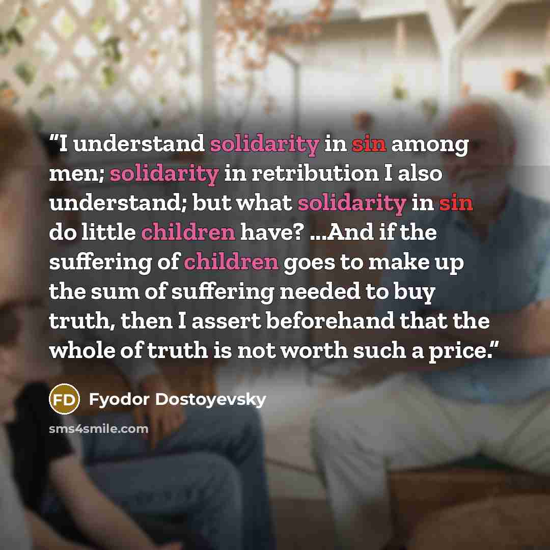 “I understand solidarity in sin among men; solidarity in retribution I also understand; but what solidarity in sin do little children have? ...And if the suffering of children goes to make up the sum of suffering needed to buy truth, then I assert beforehand that the whole of truth is not worth…” quote by Fyodor Dostoyevsky