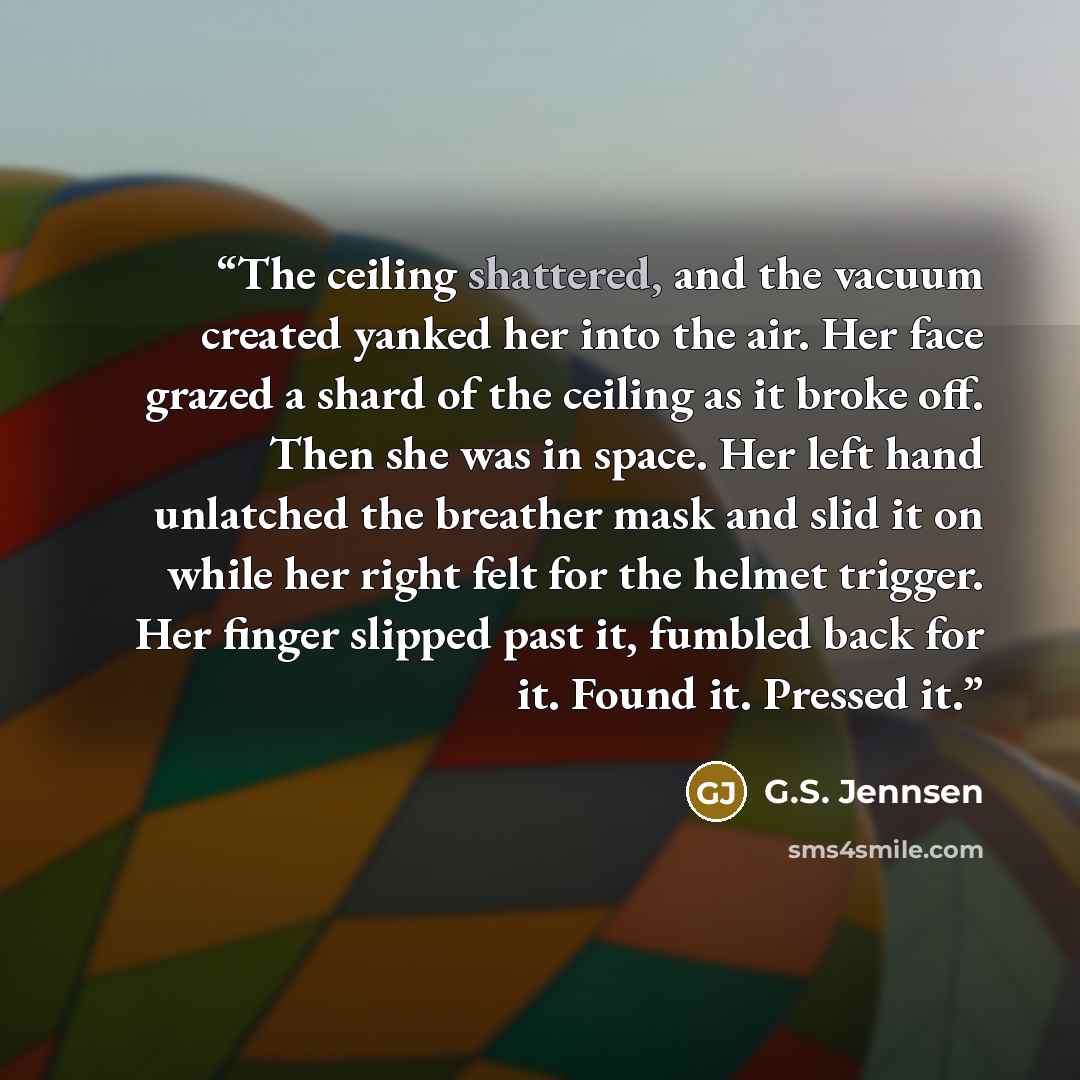 “The ceiling shattered, and the vacuum created yanked her into the air. Her face grazed a shard of the ceiling as it broke off. Then she was in space. Her left hand unlatched the breather mask and slid it on while her right felt for the helmet trigger. Her finger slipped past it, fumbled back for…” quote by G.S. Jennsen