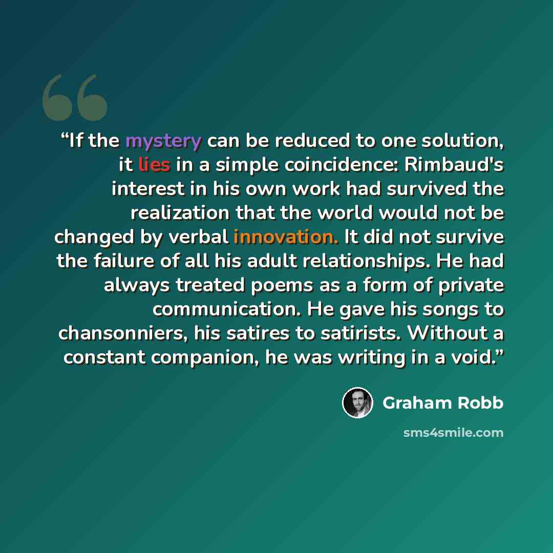 “If the mystery can be reduced to one solution, it lies in a simple coincidence: Rimbaud's interest in his own work had survived the realization that the world would not be changed by verbal innovation. It did not survive the failure of all his adult relationships. He had always treated poems as a…” quote by Graham Robb