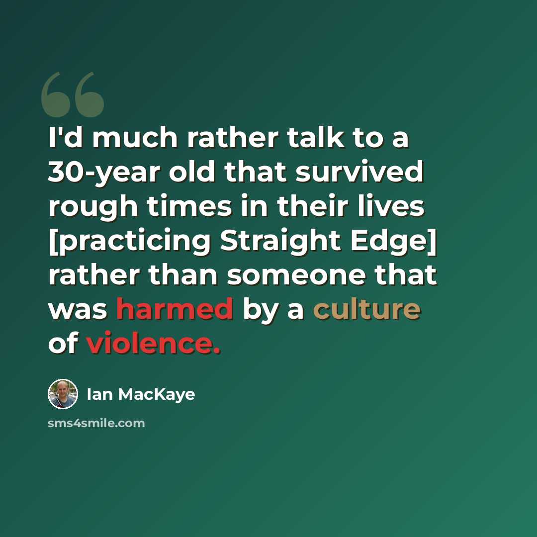 “I'd much rather talk to a 30-year old that survived rough times in their lives [practicing Straight Edge] rather than someone that was harmed by a culture of violence.” quote by Ian MacKaye