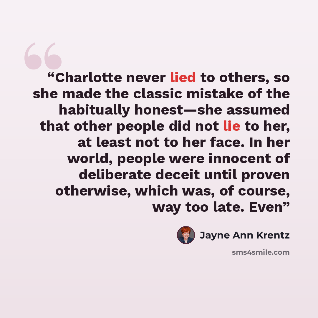 “Charlotte never lied to others, so she made the classic mistake of the habitually honest—she assumed that other people did not lie to her, at least not to her face. In her world, people were innocent of deliberate deceit until proven otherwise, which was, of course, way too late. Even” quote by Jayne Ann Krentz