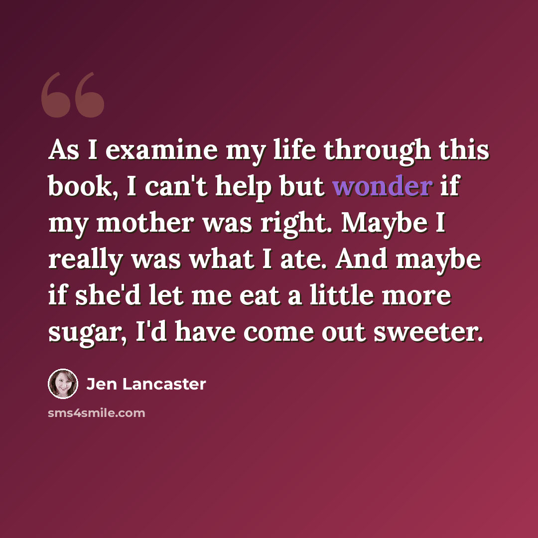 “As I examine my life through this book, I can't help but wonder if my mother was right. Maybe I really was what I ate. And maybe if she'd let me eat a little more sugar, I'd have come out sweeter.” quote by Jen Lancaster