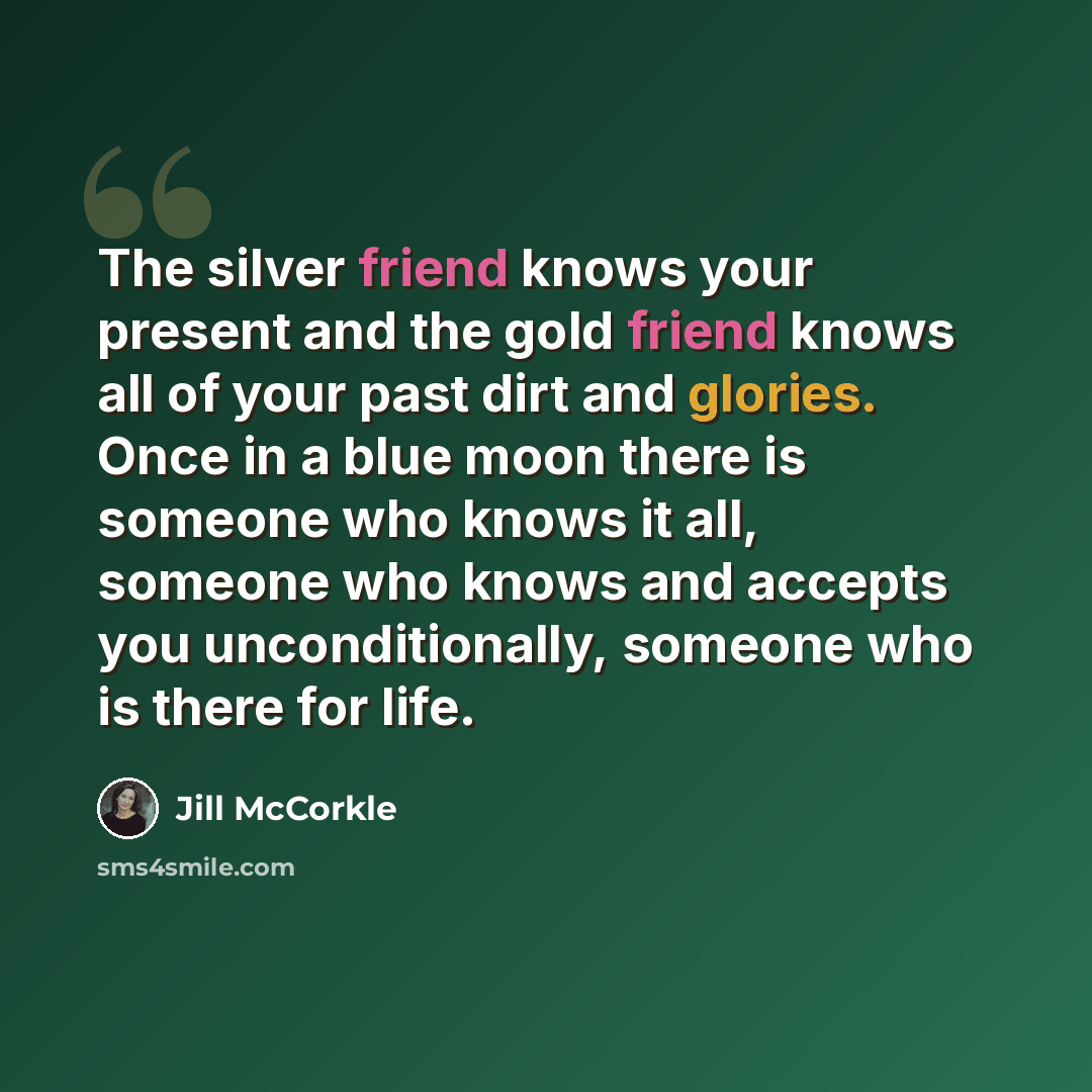“The silver friend knows your present and the gold friend knows all of your past dirt and glories. Once in a blue moon there is someone who knows it all, someone who knows and accepts you unconditionally, someone who is there for life.” quote by Jill McCorkle