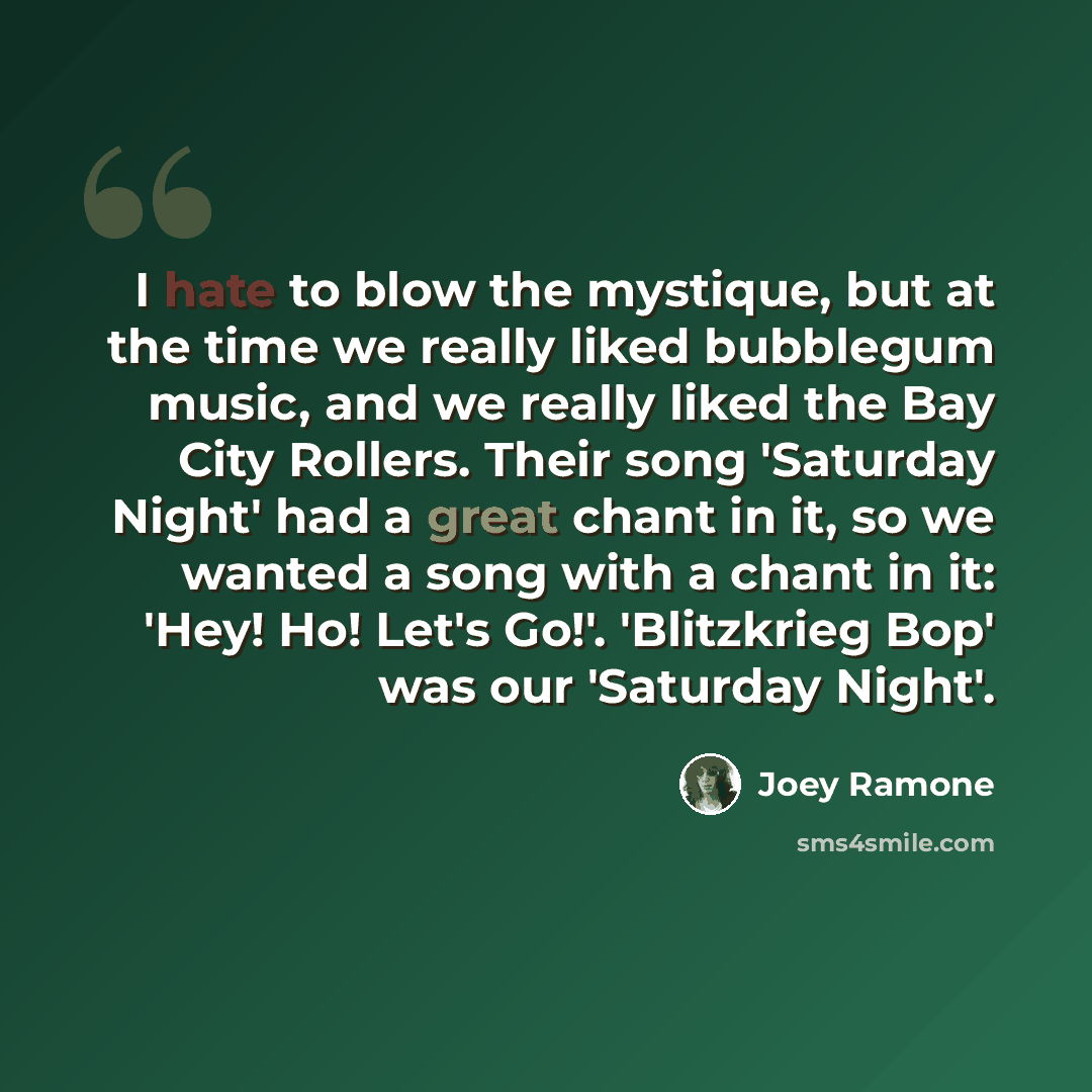 “I hate to blow the mystique, but at the time we really liked bubblegum music, and we really liked the Bay City Rollers. Their song 'Saturday Night' had a great chant in it, so we wanted a song with a chant in it: 'Hey! Ho! Let's Go!'. 'Blitzkrieg Bop' was our 'Saturday Night'.” quote by Joey Ramone
