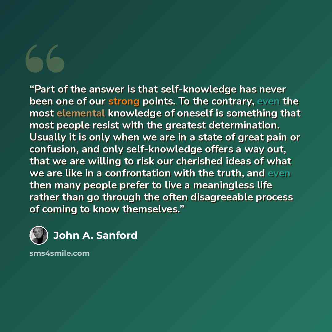 “Part of the answer is that self-knowledge has never been one of our strong points. To the contrary, even the most elemental knowledge of oneself is something that most people resist with the greatest determination. Usually it is only when we are in a state of great pain or confusion, and only…” quote by John A. Sanford
