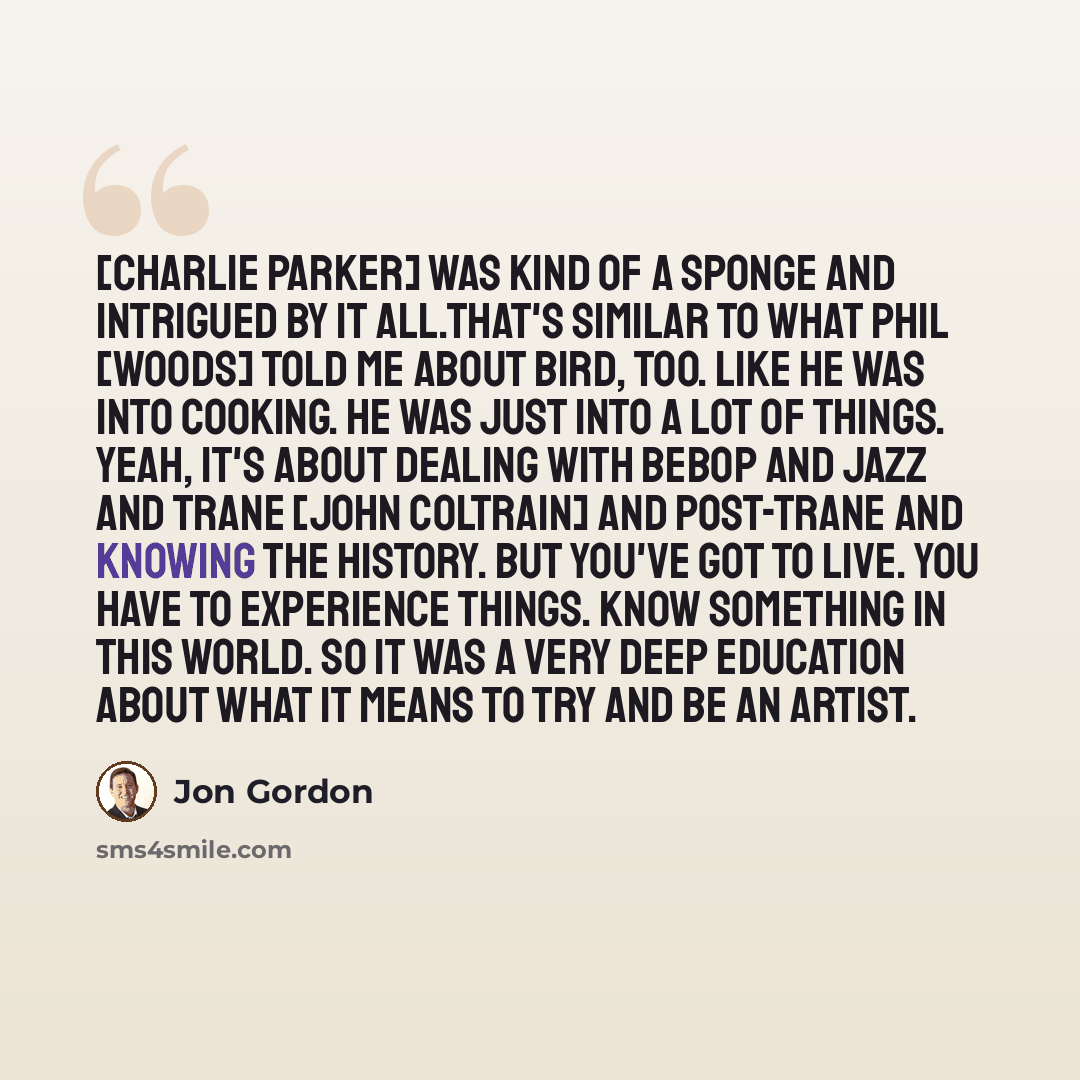 “[Charlie Parker] was kind of a sponge and intrigued by it all.That's similar to what Phil [Woods] told me about Bird, too. Like he was into cooking. He was just into a lot of things. Yeah, it's about dealing with bebop and jazz and Trane [John Coltrain] and post-Trane and knowing the history. But…” quote by Jon Gordon