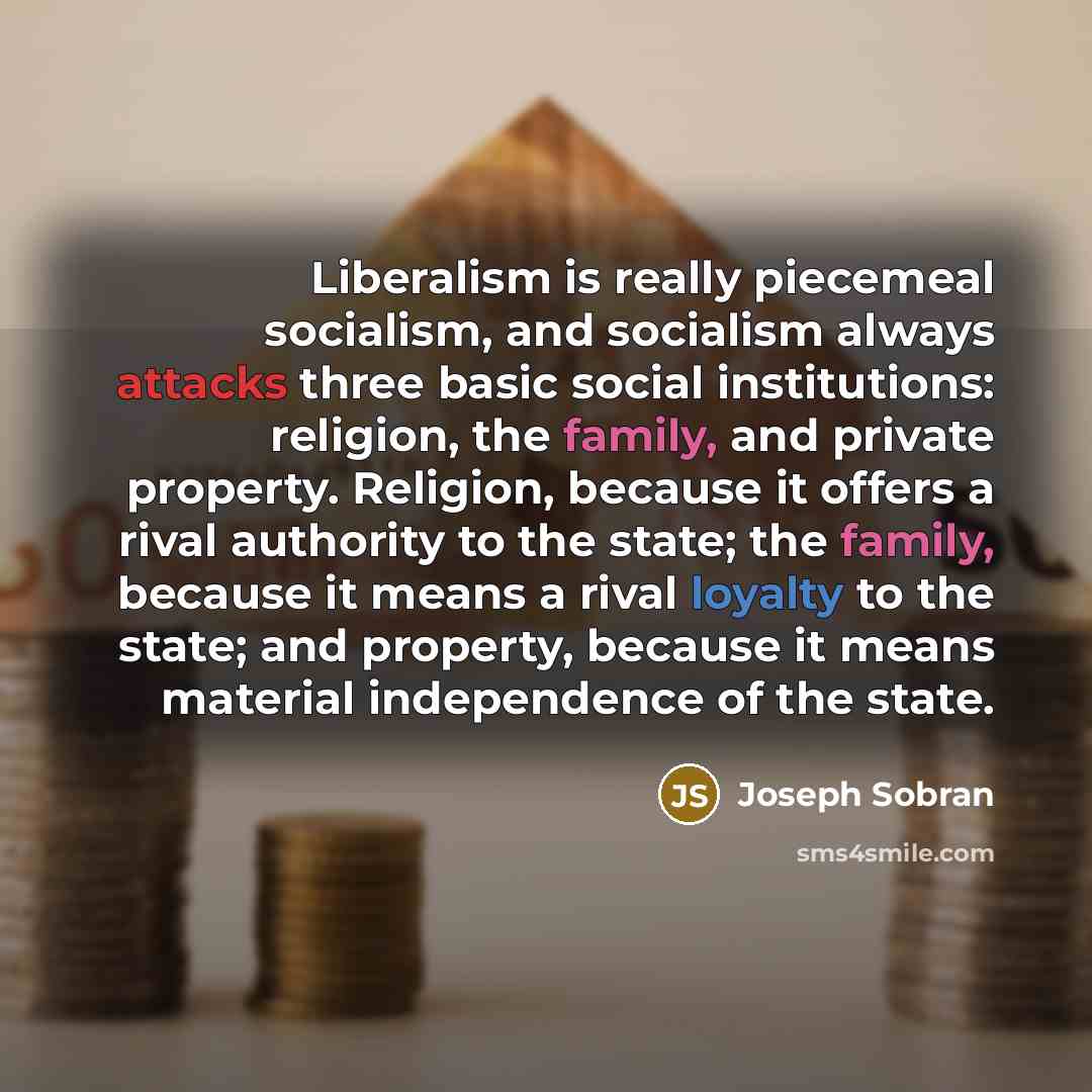 “Liberalism is really piecemeal socialism, and socialism always attacks three basic social institutions: religion, the family, and private property. Religion, because it offers a rival authority to the state; the family, because it means a rival loyalty to the state; and property, because it means…” quote by Joseph Sobran