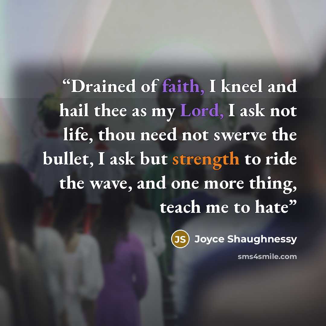 “Drained of faith, I kneel and hail thee as my Lord, I ask not life, thou need not swerve the bullet, I ask but strength to ride the wave, and one more thing, teach me to hate” quote by Joyce Shaughnessy
