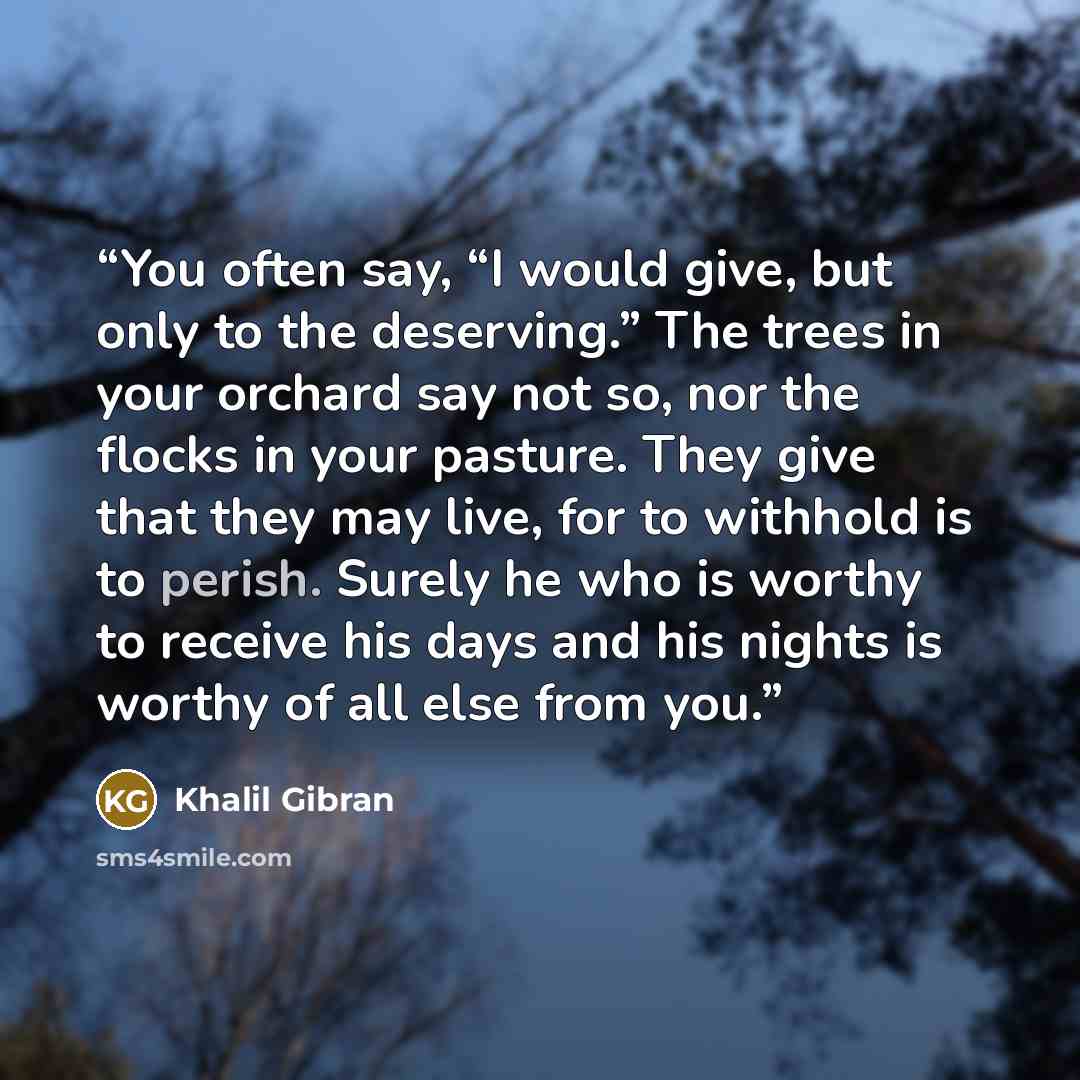 “You often say, “I would give, but only to the deserving.” The trees in your orchard say not so, nor the flocks in your pasture. They give that they may live, for to withhold is to perish. Surely he who is worthy to receive his days and his nights is worthy of all else from you.” quote by Khalil Gibran