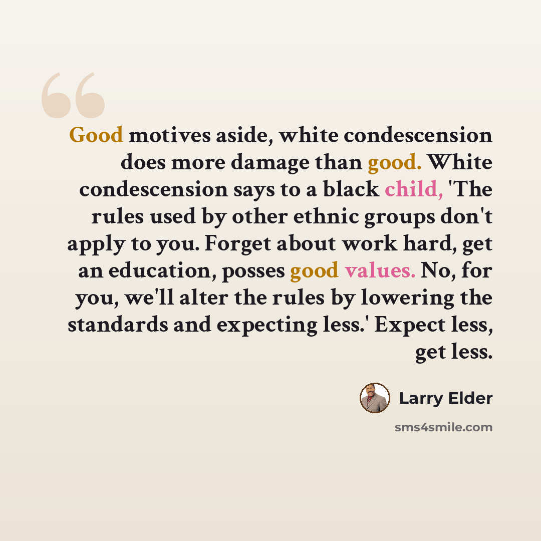 “Good motives aside, white condescension does more damage than good. White condescension says to a black child, 'The rules used by other ethnic groups don't apply to you. Forget about work hard, get an education, posses good values. No, for you, we'll alter the rules by lowering the standards and…” quote by Larry Elder