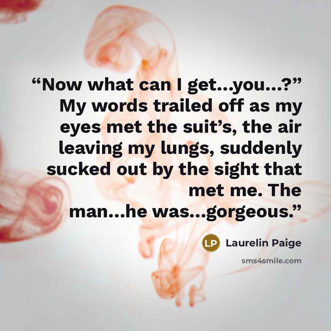 “Now what can I get…you…?” My words trailed off as my eyes met the suit’s, the air leaving my lungs, suddenly sucked out by the sight that met me. The man…he was…gorgeous.” quote by Laurelin Paige