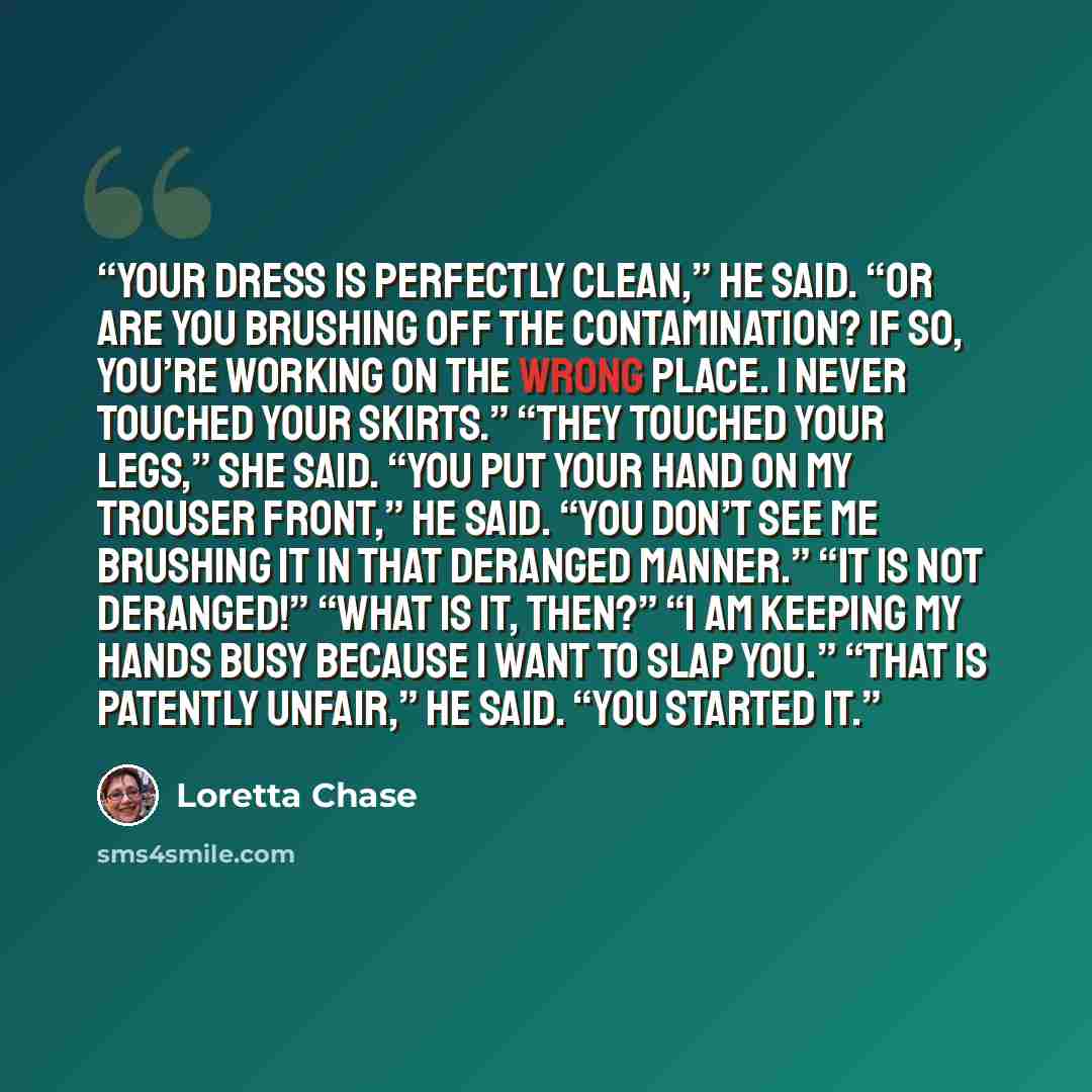 “Your dress is perfectly clean,” he said. “Or are you brushing off the contamination? If so, you’re working on the wrong place. I never touched your skirts.” “They touched your legs,” she said. “You put your hand on my trouser front,” he said. “You don’t see me brushing it in that deranged manner.”…” quote by Loretta Chase
