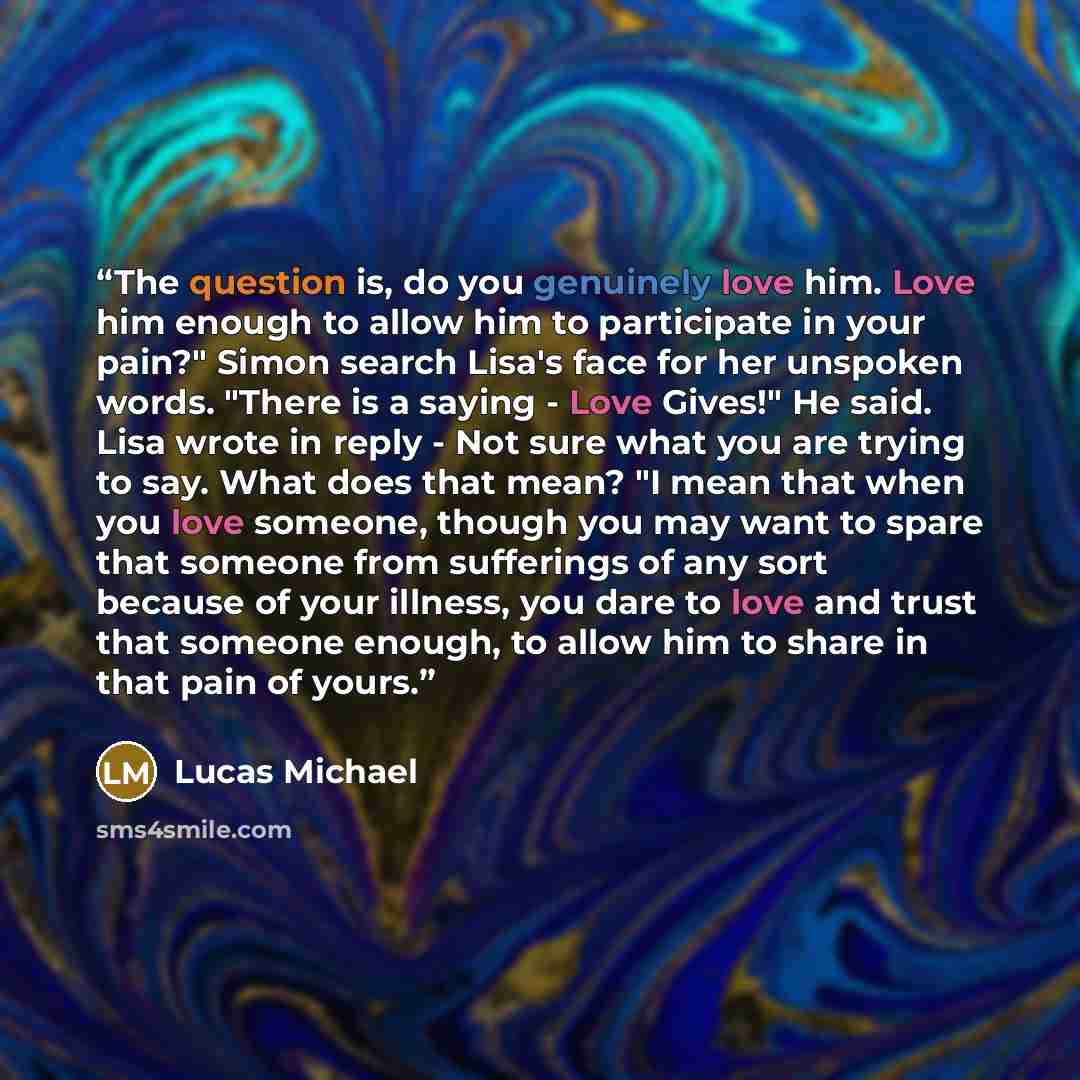 “The question is, do you genuinely love him. Love him enough to allow him to participate in your pain?" Simon search Lisa's face for her unspoken words. "There is a saying - Love Gives!" He said. Lisa wrote in reply - Not sure what you are trying to say. What does that mean? "I mean that when you…” quote by Lucas Michael