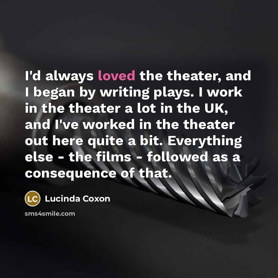 “I'd always loved the theater, and I began by writing plays. I work in the theater a lot in the UK, and I've worked in the theater out here quite a bit. Everything else - the films - followed as a consequence of that.” quote by Lucinda Coxon