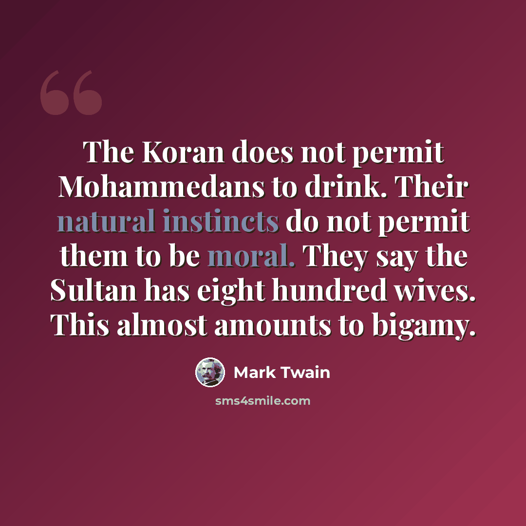 “The Koran does not permit Mohammedans to drink. Their natural instincts do not permit them to be moral. They say the Sultan has eight hundred wives. This almost amounts to bigamy.” quote by Mark Twain