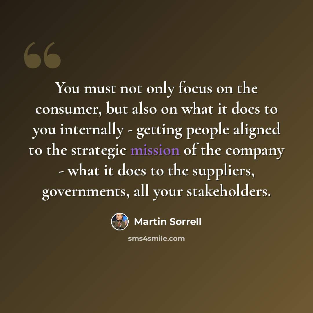 “You must not only focus on the consumer, but also on what it does to you internally - getting people aligned to the strategic mission of the company - what it does to the suppliers, governments, all your stakeholders.” quote by Martin Sorrell
