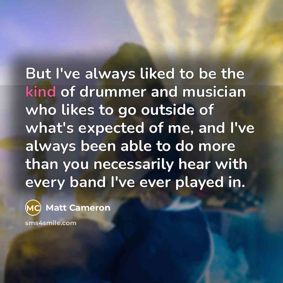 “But I've always liked to be the kind of drummer and musician who likes to go outside of what's expected of me, and I've always been able to do more than you necessarily hear with every band I've ever played in.” quote by Matt Cameron