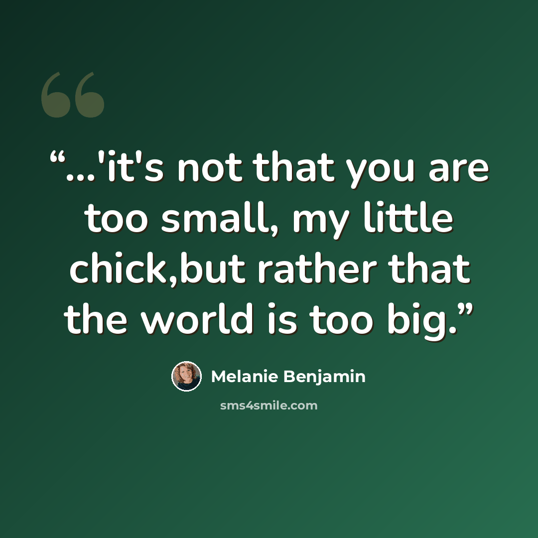 “...'it's not that you are too small, my little chick,but rather that the world is too big.” quote by Melanie Benjamin
