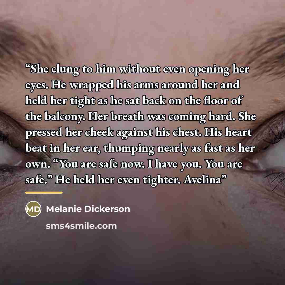 “She clung to him without even opening her eyes. He wrapped his arms around her and held her tight as he sat back on the floor of the balcony. Her breath was coming hard. She pressed her cheek against his chest. His heart beat in her ear, thumping nearly as fast as her own. “You are safe now. I…” quote by Melanie Dickerson