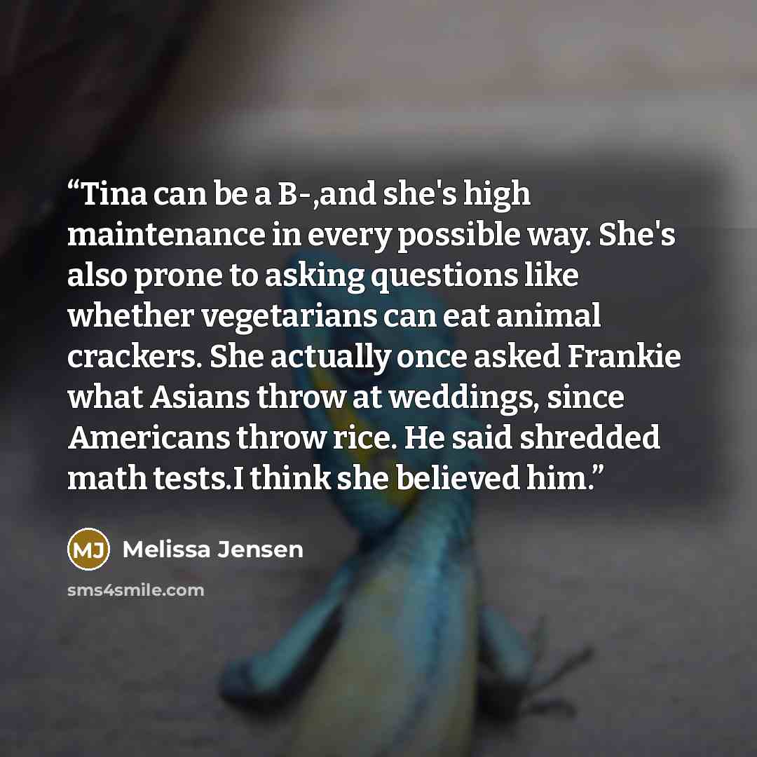 “Tina can be a B-,and she's high maintenance in every possible way. She's also prone to asking questions like whether vegetarians can eat animal crackers. She actually once asked Frankie what Asians throw at weddings, since Americans throw rice. He said shredded math tests.I think she believed him.” quote by Melissa Jensen
