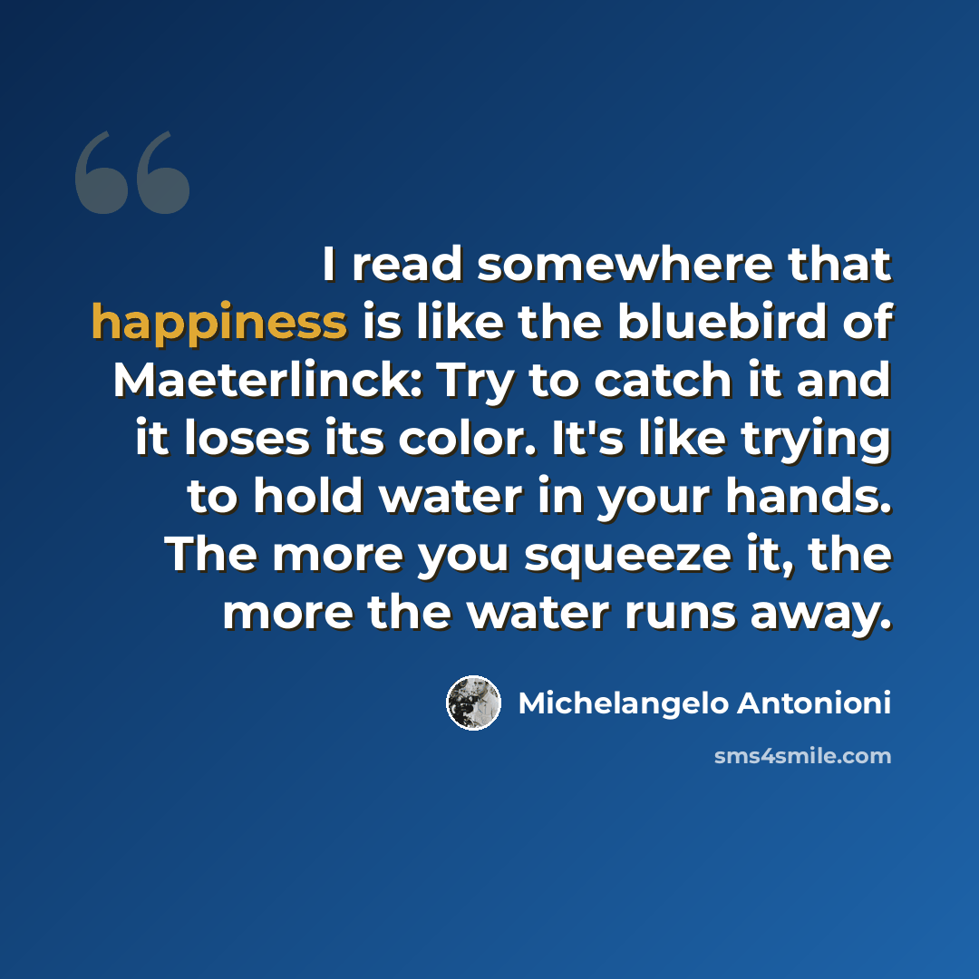 “I read somewhere that happiness is like the bluebird of Maeterlinck: Try to catch it and it loses its color. It's like trying to hold water in your hands. The more you squeeze it, the more the water runs away.” quote by Michelangelo Antonioni