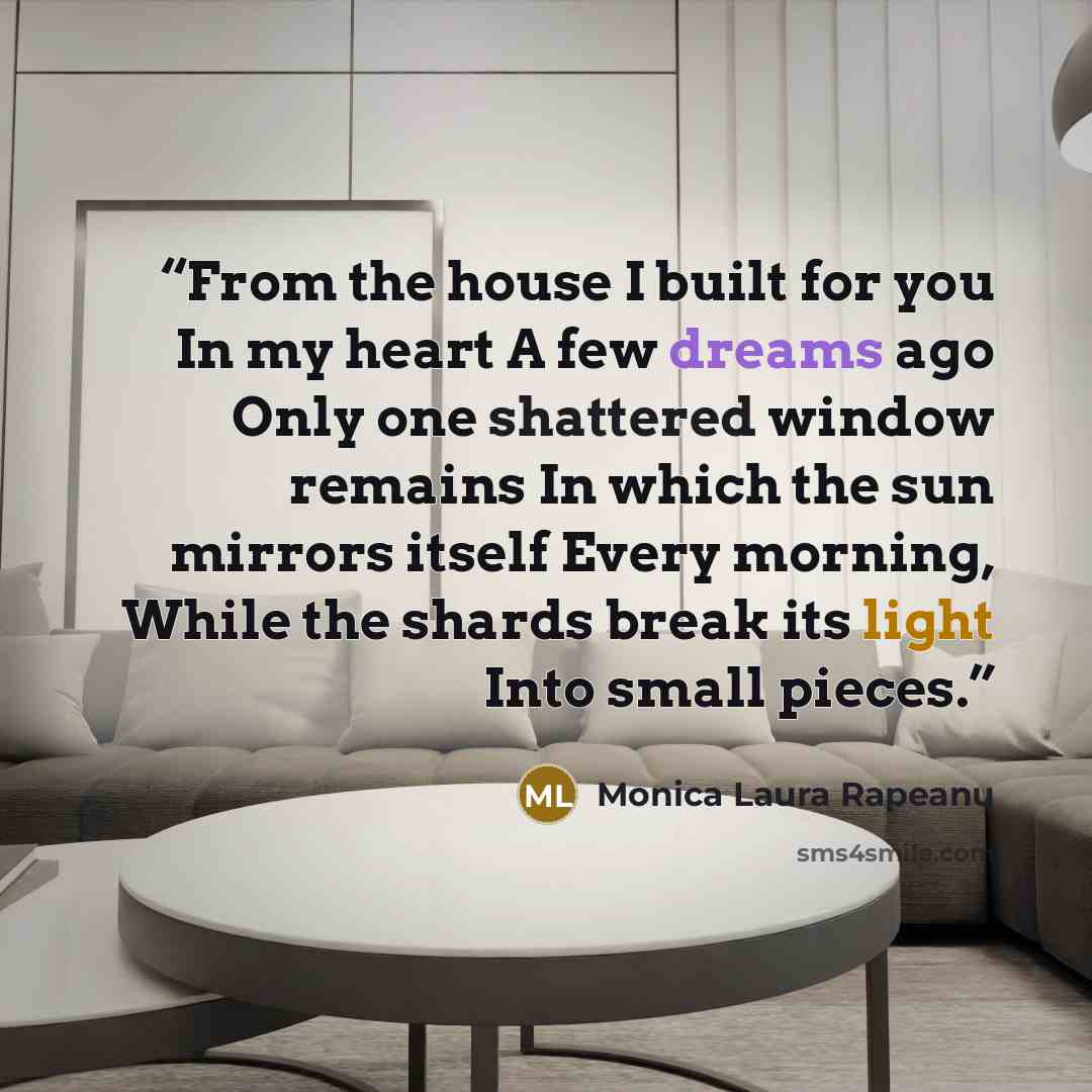 “From the house I built for you In my heart A few dreams ago Only one shattered window remains In which the sun mirrors itself Every morning, While the shards break its light Into small pieces.” quote by Monica Laura Rapeanu