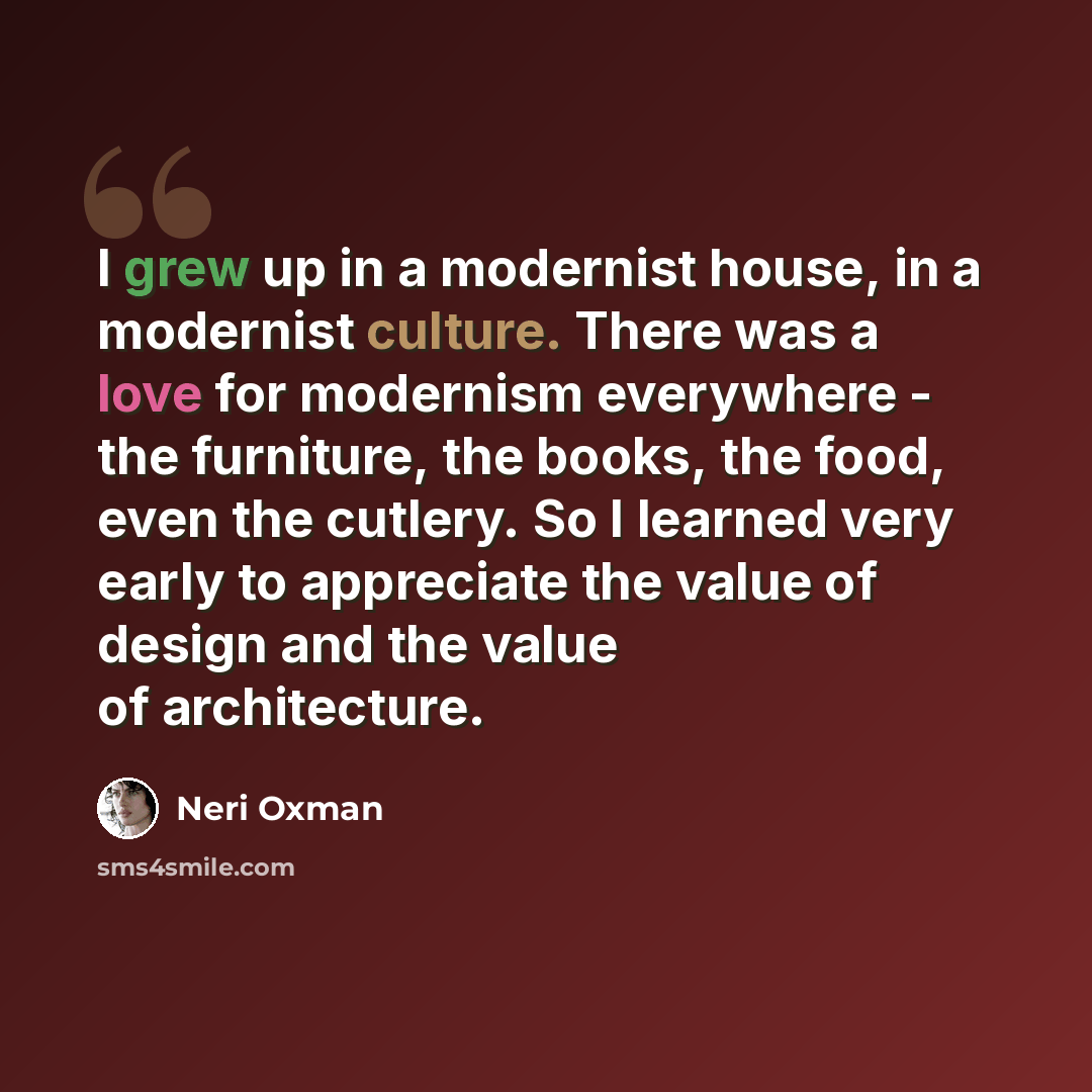 “I grew up in a modernist house, in a modernist culture. There was a love for modernism everywhere - the furniture, the books, the food, even the cutlery. So I learned very early to appreciate the value of design and the value of architecture.” quote by Neri Oxman