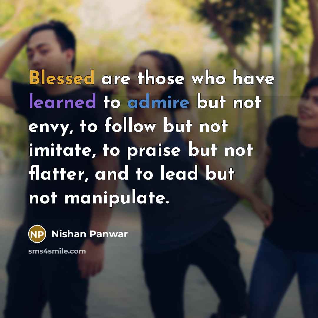 “Blessed are those who have learned to admire but not envy, to follow but not imitate, to praise but not flatter, and to lead but not manipulate.” quote by Nishan Panwar