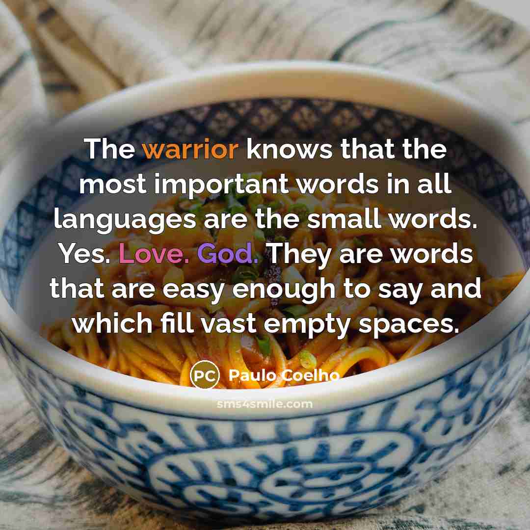 “The warrior knows that the most important words in all languages are the small words. Yes. Love. God. They are words that are easy enough to say and which fill vast empty spaces.” quote by Paulo Coelho